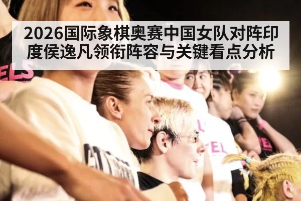 2026国际象棋奥赛中国女队对阵印度侯逸凡领衔阵容与关键看点分析