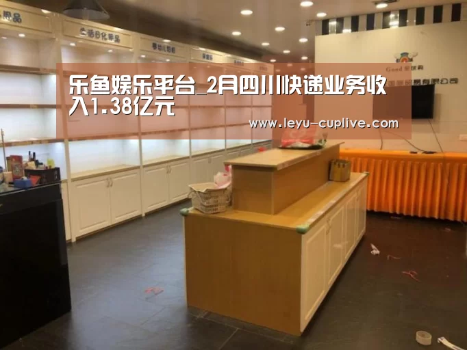 乐鱼娱乐平台_2月四川快递业务收入1.38亿元(图2) 乐鱼直播